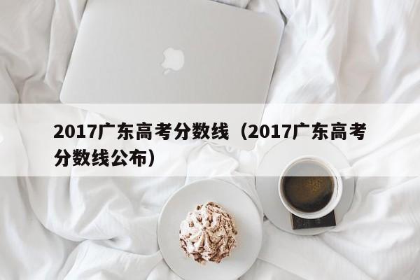 2017广东高考分数线（2017广东高考分数线公布）