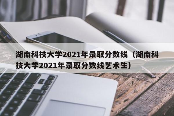 湖南科技大学2021年录取分数线（湖南科技大学2021年录取分数线艺术生）