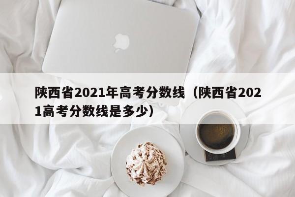 陕西省2021年高考分数线（陕西省2021高考分数线是多少）