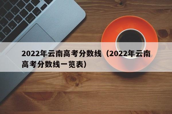 2022年云南高考分数线（2022年云南高考分数线一览表）